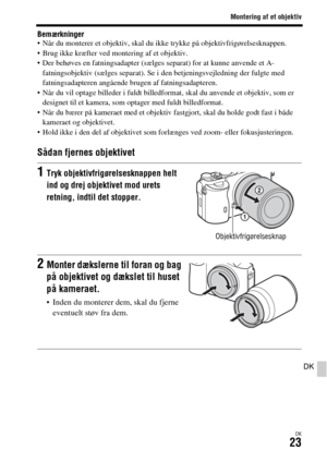 Page 663Montering af et objektiv
DK23
DK
Bemærkninger Når du monterer et objektiv, skal du ikke trykke på objektivfrigørelsesknappen.
 Brug ikke kræfter ved montering af et objektiv.
 Der behøves en fatningsadapter (sælges separat) for at kunne anvende et A-
fatningsobjektiv (sælges separat). Se i den betjeningsvejledning der fulgte med 
fatningsadapteren angående brugen af fatningsadapteren.
 Når du vil optage billeder i fuldt billedformat, skal du anvende et objektiv, som er 
designet til et kamera, som...