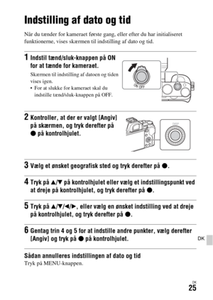 Page 665DK25
DK
Indstilling af dato og tid
Når du tænder for kameraet første gang, eller efter du har initialiseret 
funktionerne, vises skærmen til indstilling af dato og tid.
Sådan annulleres indstillingen af dato og tidTryk på MENU-knappen.
1Indstil tænd/sluk-knappen på ON 
for at tænde for kameraet.
Skærmen til indstilling af datoen og tiden 
vises igen.
 For at slukke for kameraet skal du 
indstille tænd/sluk-knappen på OFF.
2Kontroller, at der er valgt [Angiv] 
på skærmen, og tryk derefter på 
z på...
