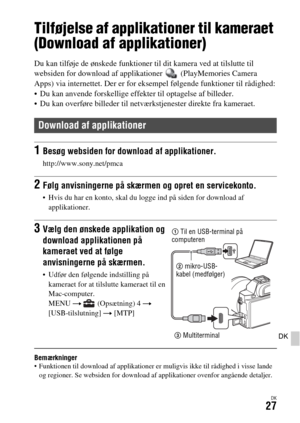 Page 667DK27
DK
Brug af applikationer
Tilføjelse af applikationer til kameraet 
(Download af applikationer)
Du kan tilføje de ønskede funktioner til dit kamera ved at tilslutte til 
websiden for download af applikationer   (PlayMemories Camera 
Apps) via internettet. Der er for eksempel følgende funktioner til rådighed:
 Du kan anvende forskellige effekter til optagelse af billeder.
 Du kan overføre billeder til netværkstjenester direkte fra kameraet.
Bemærkninger Funktionen til download af applikationer er...