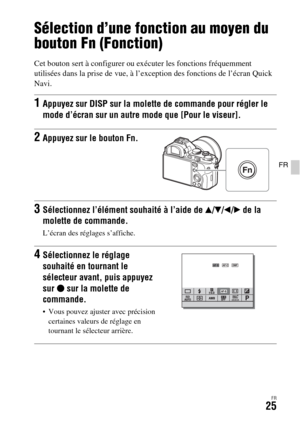 Page 89FR25
FR
Sélection d’une fonction au moyen du 
bouton Fn (Fonction)
Cet bouton sert à configurer ou exécuter les fonctions fréquemment 
utilisées dans la prise de vue, à l’exception des fonctions de l’écran Quick 
Navi.
1Appuyez sur DISP sur la molette de commande pour régler le 
mode d’écran sur un autre mode que [Pour le viseur].
2Appuyez sur le bouton Fn.
3Sélectionnez l’élément souhaité à l’aide de v/V/b/B de la 
molette de commande.
L’écran des réglages s’affiche.
4Sélectionnez le réglage 
souhaité...