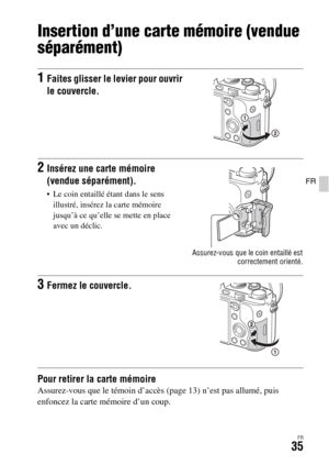Page 99FR35
FR
Insertion d’une carte mémoire (vendue 
séparément)
Pour retirer la carte mémoireAssurez-vous que le témoin d’accès (page 13) n’est pas allumé, puis 
enfoncez la carte mémoire d’un coup.
1Faites glisser le levier pour ouvrir 
le couvercle.
2Insérez une carte mémoire 
(vendue séparément).
 Le coin entaillé étant dans le sens 
illustré, insérez la carte mémoire 
jusqu’à ce qu’elle se mette en place 
avec un déclic.
Assurez-vous que le coin entaillé est
correctement orienté.
3Fermez le couvercle. 