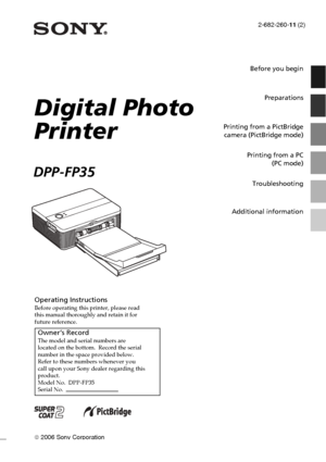 Page 12-682-260-11 (2)
 2006 Sony Corporation
Operating InstructionsBefore operating this printer, please read
this manual thoroughly and retain it for
future reference.
Owner’s RecordThe model and serial numbers are
located on the bottom.  Record the serial
number in the space provided below.
Refer to these numbers whenever you
call upon your Sony dealer regarding this
product.
Model No.  DPP-FP35
Serial No.  
Digital Photo
Printer
DPP-FP35
Before you begin
Preparations
Printing from a PictBridge
camera...