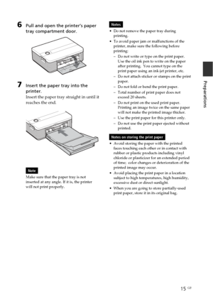 Page 1515 GB
Preparations
6Pull and open the printer’s paper
tray compartment door.
7Insert the paper tray into the
printer.
Insert the paper tray straight in until it
reaches the end.
Note
Make sure that the paper tray is not
inserted at any angle. If it is, the printer
will not print properly.
Notes
•Do not remove the paper tray during
printing.
•To avoid paper jam or malfunctions of the
printer, make sure the following before
printing:
–Do not write or type on the print paper.
Use the oil ink pen to write on...