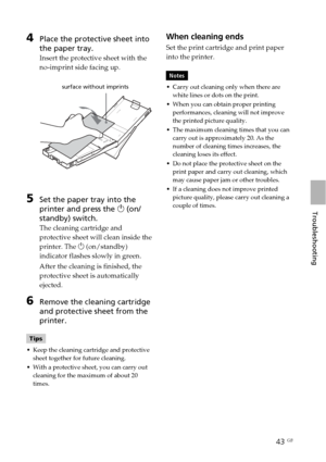 Page 4343 GB
Troubleshooting
4Place the protective sheet into
the paper tray.
Insert the protective sheet with the
no-imprint side facing up.
                      surface without imprints
5Set the paper tray into the
printer and press the 1 (on/
standby) switch.
The cleaning cartridge and
protective sheet will clean inside the
printer. The 1 (on/standby)
indicator flashes slowly in green.
After the cleaning is finished, the
protective sheet is automatically
ejected.
6Remove the cleaning cartridge
and...