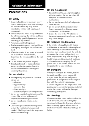 Page 4444 GB
Precautions
On safety
•Be careful not to set or drop any heavy
objects on the power cord, or to damage
the power cord in any way. Never
operate this printer with a damaged
power cord.
•Should any solid object or liquid fall into
the cabinet, unplug the printer and have
it checked by qualified personnel before
operating it any further.
•Never disassemble the printer.
•To disconnect the power cord, pull it out
by the plug. Never pull the power cord
itself.
•When the printer is not going to be used...