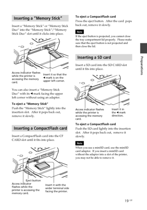 Page 1919 GB
Preparations
Digital Photo Printer -DPP-FP50_GB_UC2/CED/CEK/AU_ 2-599-949-11(1)
Inserting a “Memory Stick”
Insert a “Memory Stick” or “Memory Stick
Duo” into the “Memory Stick”/“Memory
Stick Duo” slot until it clicks into place.
Access indicator flashes
while the printer is
accessing the memory
card.
To eject a CompactFlash card
Press the eject button.  After the card  pops
back out, remove it slowly.
Note
If the eject button is projected, you cannot close
the tray compartment lid properly.  Please...