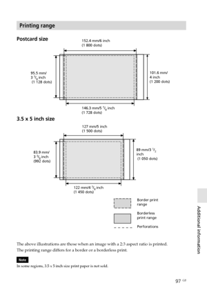 Page 9797 GB
Additional information
Digital Photo Printer -DPP-FP50_GB_UC2/CED/CEK/AU_ 2-599-949-11(1)
Printing range
Postcard size
3.5 x 5 inch size152.4 mm/6 inch
(1 800 dots)
95.5 mm/
3 
7/8 inch
 (1 128 dots)101.6 mm/
4 inch
(1 200 dots)
146.3 mm/5 
7/8 inch
(1 728 dots)
127 mm/5 inch
(1 500 dots)
83.9 mm/
3 
3/8 inch
(992 dots)89 mm/3 
1/2inch
 (1 050 dots)
122 mm/4 
7/8 inch
(1 450 dots)
Border print
range
Borderless
print range
Perforations
The above illustrations are those when an image with a 2:3...