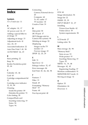 Page 9999 GB
Additional information
Digital Photo Printer -DPP-FP50_GB_UC2/CED/CEK/AU_ 2-599-949-11(1)
Index
Symbols
3.5 x 5 inch size  11
A
AC adapter  10, 17
AC power cord  10, 17
Adding a special filter to
an image  33
Adjusting an image  33
Adjustment tools  41
ALL  25, 29
Associated indication  22
Auto Fine Print 3  49, 98
AUTO PRINT  26, 29
B
Basic printing  22
Beep  56
Border/borderless print
49, 66
C
Calendar  43, 44
Card  45
Cartridge compartment lid
12
Cartridge error indicator
12, 81, 89
Cleaning...