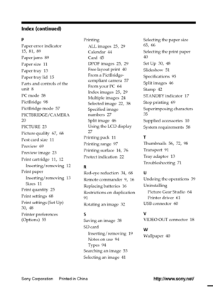 Page 100P
Paper error indicator
15, 81, 89
Paper jams  89
Paper size  11
Paper tray  13
Paper tray lid  15
Parts and controls of the
unit  8
PC mode  58
PictBridge  98
PictBridge mode  57
PICTBRIDGE/CAMERA
20
PICTURE  23
Picture quality  67, 68
Post card size  11
Preview  69
Preview image  23
Print cartridge  11, 12
Inserting/removing  12
Print paper
Inserting/removing  13
Sizes  11
Print quantity  25
Print settings  68
Print settings (Set Up)
30, 48
Printer preferences
(Options)  55
Sony Corporation     Printed...