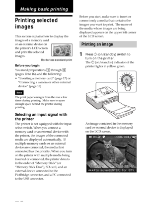 Page 2020 GB
Before you start, make sure to insert or
connect only a media that contains the
images you want to print.  The name of
the media whose images are being
displayed appears on the upper left corner
of the LCD screen.
Printing an image
1Press 1 (on/standby) switch to
turn on the printer.
The  1 (on/standby) indicator of the
printer lights in yellow green.
An image contained in the memory
card or external device is displayed
on the LCD screen.
Making basic printing
Printing selected
images
This section...