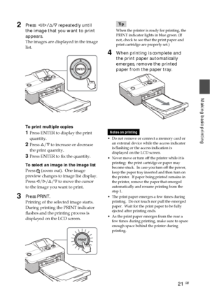 Page 2121 GB
Making basic printing
Tip
When the printer is ready for printing, the
PRINT indicator lights in blue green. (If
not, check to see that the print paper and
print cartridge are properly set.)
4When printing is complete and
the print paper automatically
emerges, remove the printed
paper from the paper tray.
Notes on printing
• Do not remove or connect a memory card or
an external device while the access indicator
is flashing or the access indication is
displayed on the LCD screen.
•
Never move or turn...