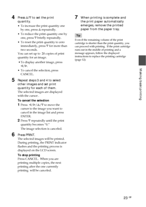 Page 2323 GB
Making basic printing
4Press f/F  to set the print
quantity.
• To increase the print quantity one
by one, press  f repeatedly.
• To reduce the print quantity one by
one, press  F briefly repeatedly.
• To reset the print quantity to zero
immediately, press  F for more than
two seconds.
You can set up to  20 copies of print
quantity for an image.
 • To display another image, press g/G .
• To cancel the selection, press
CANCEL.
5Repeat steps 3 and 4 to select
other images and set print
quantity for...