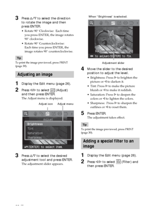 Page 2828 GB
3Press f/F to select the direction
to rotate the image and then
press ENTER.
•Rotate 90° Clockwise:  Each time
you press ENTER, the image rotates
90° clockwise.
•Rotate 90° Counterclockwise:
Each time you press ENTER, the
image rotates 90° counterclockwise.
Tip
To print the image previewed, press PRINT
(page 30).
Adjusting an image
1Display the Edit menu (page 26).
2Press g/G to select  (Adjust)
and then press ENTER.
The Adjust menu is displayed.
                               Adjust icon...