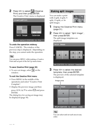 Page 3232 GB
Making split images
You can make a print
with 2-split, 4-split, 9-
split, 13-split, or 16-
split images.
1Display the Creative Print menu
(page 31).
2Press g/G to select “Split Image”,
then press ENTER.
The split image templates are
displayed.
3Press g/G to select the desired
template, then press ENTER.
The preview of the selected template
is displayed.
            Image area
Tip
You can select and set each area in any
order.
2Press g/G to select  (Creative
Print) and then press ENTER.
The Creative...