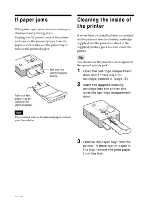 Page 8080 GB
Pull out the
jammed paper
slowly.
Take out the
paper tray to
remove the
jammed paper.
If paper jams
If the print paper jams, an error message is
displayed and printing stops.
Unplug the AC power cord of the printer
and remove the jammed paper from the
paper outlet or take out the paper tray to
remove the jammed paper.
Note
If you cannot remove the jammed paper, contact
your Sony dealer.
Cleaning the inside of
the printer
If white lines or periodical dots are printed
on the pictures, use the...