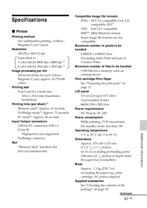 Page 8787 GB
Additional information
Specifications
x Printer
Printing method
Dye sublimation printing  (Yellow/
Magenta/Cyan 3 pass)
Resolution 300 (H) x 300 (V) dpi
Equivalent to
3 color Ink-Jet 4800 dpi x 4800 dpi 
*1
6 color Ink-Jet 3810 dpi x 3810 dpi *2
Image processing per dot256 levels (8 bits for each Yellow/
Magenta/Cyan), approx. 16 770 000
colors
Printing size Post Card (4 x 6 inch) size:101.6 x 152.4 mm (maximum,
borderless)
Printing time (per sheet)
*3
Memory card*4: Approx. 63 seconds
PictBridge...