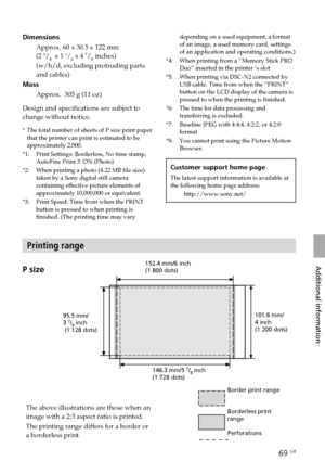 Page 6969 GB
Additional information
DimensionsApprox. 60 x 30.5 x 122 mm
(2 
3/8  x 1 1/4 x 4 7/8 inches)
(w/h/d, excluding protruding parts
and cables)
Mass
Approx.  305 g (11 oz)
Design and specifications are subject to
change without notice.
* The total number of sheets of P size print paper
that the printer can print is estimated to be
approximately 2,000.
*1: Print Settings: Borderless, No time stamp, AutoFine Print 3: ON (Photo)
*2: When printing a photo (4.22 MB file size) taken by a Sony digital still...