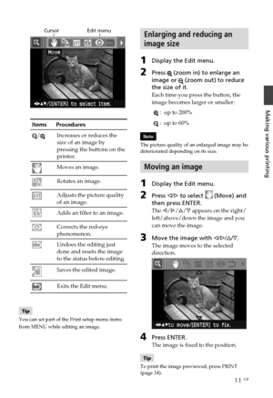 Page 1111 GB
Making various printing
                  Cursor                    Edit menu
Items      Procedures
/Increases or reduces the
size of an image by
pressing the buttons on the
printer.
Moves an image.
Rotates an image.
Adjusts the picture quality
of an image.
Adds an filter to an image.
Corrects the red-eye
phenomenon.
Undoes the editing just
done and resets the image
to the status before editing.
Saves the edited image.
Exits the Edit menu.
Tip
You can set part of the Print setup menu items
from...