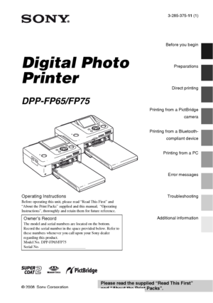 Page 13-285-375-11 (1)
Digital Photo 
Printer
DPP-FP65/FP75
© 2008 Sony Corporation
Before you begin
Preparations
Direct printing
Printing from a PictBridge
camera
Printing from a Bluetooth-
compliant device
Printing from a PC
Error messages
Troubleshooting
Additional information
Operating Instructions
Before operating this unit, please read “Read This First” and 
“About the Print Packs” supplied and this manual,  “Operating 
Instructions”, thoroughly and retain them for future reference.
Owner’s RecordThe...