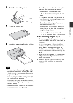 Page 1111 GB
Preparations
3Close the paper tray cover.
4Open the slide cover.
5Insert the paper tray into the printer.
Notes
 You can set up to 20 sheets of print paper. Riffle 
the print paper thoroughly. Insert the print paper 
with the protective sheet facing up. Then remove 
the protective sheet.
 Insert the print paper with its printing surface (the 
side with no imprint) facing up.
 Do not touch the printing surface. Fingerprints or 
contamination on the printing surface may result in 
imperfect...