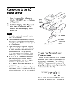 Page 1212 GB
Connecting to the AC 
power source
1Insert the plug of the AC adaptor 
into the DC IN 24 V jack on the back 
of the printer.
2Connect one plug of the AC power 
cord to the connector of the AC 
adaptor and the other plug to the 
wall outlet.
Notes
 Do not place the printer in an unstable location 
such as on a wobbly table.
 Leave enough room around the printer. The print 
paper emerges from the back a few times during 
printing. Keep 10 cm (13/32 inch) or more space at 
the rear of the printer....