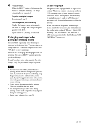 Page 1717 GB
Direct printing
4Press PRINT.
While the PRINT button is lit in green, the 
printer is ready for printing. The image 
being displayed is printed. 
To print multiple images
Repeat steps 2 and 3.
To change the print quantity 
Display the image whose print quantity 
you want to change, and change the print 
quantity with f/F. 
If you select “0”, printing is canceled.
Enlarging an image to be 
printed (Trimming Print)
Press ENTER repeatedly until the image is 
enlarged to the desired size. You can...