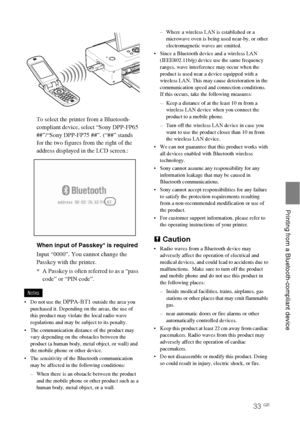 Page 3333 GB
   Printing from a Bluetooth-compliant device
To select the printer from a Bluetooth-
compliant device, select “Sony DPP-FP65 
##”/“Sony DPP-FP75 ##”. (“##” stands 
for the two figures from the right of the 
address displayed in the LCD screen.:
When input of Passkey* is required
Input “0000”. You cannot change the 
Passkey with the printer.
* A Passkey is often referred to as a “pass 
code” or “PIN code”.
Notes
 Do not use the 
DPPA-BT1 outside the area you 
purchased it. Depending on the areas,...