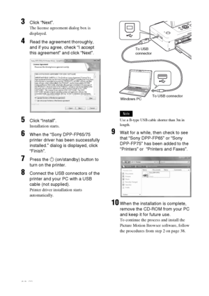 Page 3636 GB
3Click “Next”.
The license agreement dialog box is 
displayed.
4Read the agreement thoroughly, 
and if you agree, check “I accept 
this agreement” and click “Next”.
5Click “Install”.
Installation starts.
6When the “Sony DPP-FP65/75 
printer driver has been successfully 
installed.” dialog is displayed, click 
“Finish”.
7Press the 1 (on/standby) button to 
turn on the printer.
8Connect the USB connectors of the 
printer and your PC with a USB 
cable (not supplied).
Printer driver installation starts...