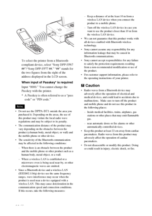 Page 3636 GB
To select the printer from a Bluetooth-
compliant device, select “Sony DPP-FP67 
##”/“Sony DPP-FP77 ##.” “##” stands for 
the two figures from the right of the 
address displayed in the LCD screen.
When input of Passkey* is required
Input “0000.” You cannot change the 
Passkey with the printer.
* A Passkey is often referred to as a “pass 
code” or “PIN code.”
Notes
 Do not use the 
DPPA-BT1 outside the area you 
purchased it. Depending on the areas, the use of 
this product may violate the local...