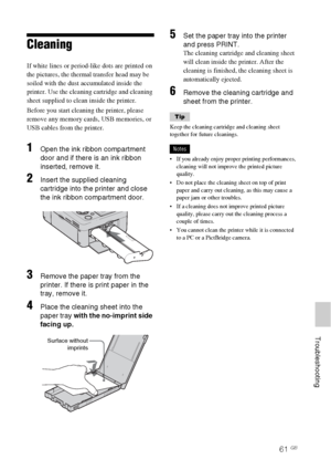 Page 6161 GB
     Troubleshooting
Cleaning 
If white lines or period-like dots are printed on 
the pictures, the thermal transfer head may be 
soiled with the dust accumulated inside the 
printer. Use the cleaning cartridge and cleaning 
sheet supplied to clean inside the printer.
Before you start cleaning the printer, please 
remove any memory cards, USB memories, or 
USB cables from the printer.
1Open the ink ribbon compartment 
door and if there is an ink ribbon 
inserted, remove it.
2Insert the supplied...