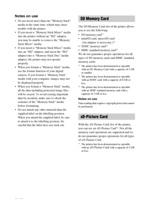 Page 6464 GB
Notes on use
 Do not insert more than one “Memory Stick” 
media at the same time, which may cause 
trouble with the printer.
 If you insert a “Memory Stick Micro” media 
into the printer without an “M2” adaptor, 
you may be unable to remove the “Memory 
Stick Micro” media.
 If you insert a “Memory Stick Micro” media 
into an “M2” adaptor, and insert the “M2” 
adaptor into a “Memory Stick Duo” media 
adaptor, the printer may not operate 
properly.
 When you format a “Memory Stick” media, 
use the...