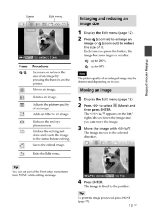 Page 1313 GB
Making various printing
                  Cursor                    Edit menu
Items      Procedures
/Increases or reduces the
size of an image by
pressing the buttons on the
printer.
Moves an image.
Rotates an image.
Adjusts the picture quality
of an image.
Adds an filter to an image.
Reduces the red-eye
phenomenon.
Undoes the editing just
done and resets the image
to the status before editing.
Saves the edited image.
Exits the Edit menu.
Tip
You can set part of the Print setup menu items
from MENU...