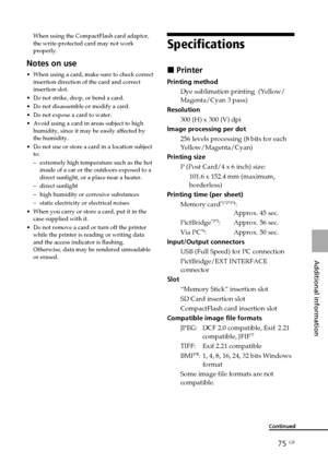 Page 7575 GB
Additional information
Specifications
x Printer
Printing method
Dye sublimation printing  (Yellow/
Magenta/Cyan 3 pass)
Resolution
300 (H) x 300 (V) dpi
Image processing per dot
256 levels processing (8 bits for each
Yellow/Magenta/Cyan)
Printing size
P (Post Card/4 x 6 inch) size:
101.6 x 152.4 mm (maximum,
borderless)
Printing time (per sheet)
Memory card
*1*2*3*4:
Approx. 45 sec.
PictBridge
*3*5:Approx. 56 sec.
Via PC*6:Approx. 50 sec.
Input/Output connectors
USB (Full Speed) for PC connection...