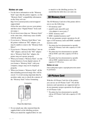 Page 6262 GB
Notes on use
 For the latest information on the “Memory 
Stick” types that the printer supports, see the 
“Memory Stick” compatibility information 
on the Sony web site:
http://www.memorystick.com/en/support/
support.html
(Select the area where you use your printer, 
and then select “Digital Printer” from each 
area page.)
 Do not insert more than one “Memory Stick” 
at the same time, which may cause trouble 
with the printer.
 If you insert a “Memory Stick Micro” into 
the printer without an “M2”...