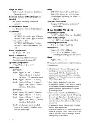 Page 6464 GB
Image file name
DCF format, 8.3 format, less than 6th or 
higher hierarchy
Maximum number of files that can be 
handled
999 files for a memory card/a USB 
memory
Ink ribbon/Print Paper
See the supplied “About the Print Packs”.
LCD screen
LCD panel:
DPP-FP65: 6.0 cm (2.4 type) TFT drive
DPP-FP75: 8.8 cm (3.5 type) TFT drive
Total number of dots:
DPP-FP65: 112 320 (480 × 234) dots
DPP-FP75: 230 400 (320 RGB × 240) 
dots
Power requirements
DC IN jack,   24 V
Power consumption
While printing: 72 W...