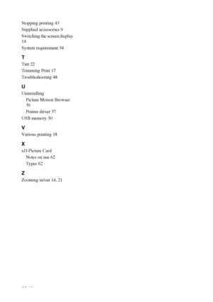 Page 6868 GB
Stopping printing 43
Supplied accessories 9
Switching the screen display 
14
System requirement 34
T
Tint 22
Trimming Print 17
Troubleshooting 48
U
Uninstalling
Picture Motion Browser 
39
Printer driver 37
USB memory 30
V
Various printing 18
X
xD-Picture Card
Notes on use 62
Types 62
Z
Zooming in/out 14, 21
Downloaded From ManualsPrinter.com Manuals 