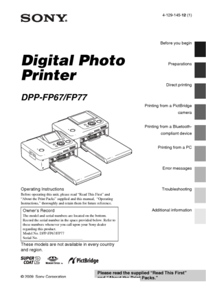 Page 1
4-129-145-12 (1)
Digital Photo 
Printer
DPP-FP67/FP77
© 2009 Sony Corporation
Before you begin
Preparations
Direct printing
Printing from a PictBridge
camera
Printing from a Bluetooth-compliant device
Printing from a PC
Error messages
Troubleshooting
Additional information
Operating Instructions
Before operating this unit, please read “Read This First” and 
“About the Print Packs” supplied and this manual,  “Operating 
Instructions,” thoroughly and retain them for future reference.
These models are not...