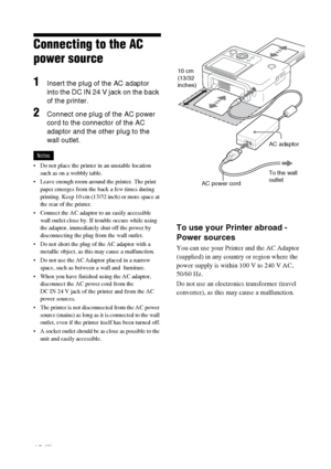 Page 1212 GB
Connecting to the AC 
power source
1Insert the plug of the AC adaptor 
into the DC IN 24 V jack on the back 
of the printer.
2Connect one plug of the AC power 
cord to the connector of the AC 
adaptor and the other plug to the 
wall outlet.
Notes
 Do not place the printer in an unstable location 
such as on a wobbly table.
 Leave enough room around the printer. The print 
paper emerges from the back a few times during 
printing. Keep 10 cm (13/32 inch) or more space at 
the rear of the printer....