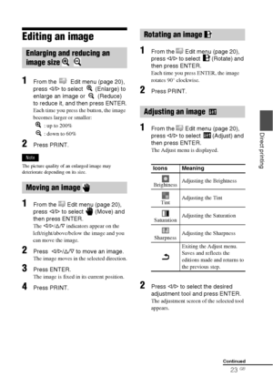 Page 2323 GB
Direct printing
Editing an image
1From the   Edit menu (page 20), 
press g/G to select   (Enlarge) to 
enlarge an image or   (Reduce) 
to reduce it, and then press ENTER.
Each time you press the button, the image 
becomes larger or smaller:
 : up to 200%
 : down to 60%
2Press PRINT.
Note
The picture quality of an enlarged image may 
deteriorate depending on its size.
1From the   Edit menu (page 20), 
press g/G to select   (Move) and 
then press ENTER.
The g/G/f/F indicators appear on the...