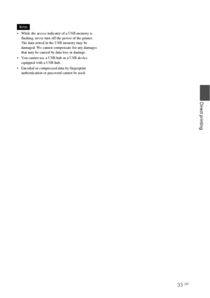 Page 3333 GB
Direct printing
Notes
 While the access indicator of a USB memory is 
flashing, never turn off the power of the printer.  
The data stored in the USB memory may be 
damaged. We cannot compensate for any damages 
that may be caused by data loss or damage.
 You cannot use a USB hub or a USB device 
equipped with a USB hub.
 Encoded or compressed data by fingerprint 
authentication or password cannot be used.
Downloaded From ManualsPrinter.com Manuals 