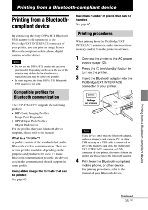 Page 3535 GB
   Printing from a Bluetooth-compliant device
Printing from a Bluetooth-compliant device
Printing from a Bluetooth-
compliant device
By connecting the Sony DPPA-BT1 Bluetooth 
USB adaptor (sold separately) to the 
PictBridge/EXT INTERFACE connector of 
your printer, you can print an image from a 
Bluetooth-compliant mobile phone, digital 
camera, or other device.
Notes
 Do not use the DPPA-BT1 outside the area you 
purchased it. Depending on the area, the use of the 
adaptor may violate the local...