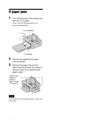 Page 6060 GB
If paper jams
1Turn off the power of the printer and 
then turn it on again.
Please wait for the print paper to be 
ejected automatically.
                              1 (on/standby)
                                    Print paper
2Remove the ejected print paper 
from the printer.
3Remove the paper tray and ink 
ribbon from the printer and check to 
ensure if there is no jammed print 
paper inside.
Note
If you cannot remove the jammed paper, contact your 
Sony dealer.Check to see 
if there is...