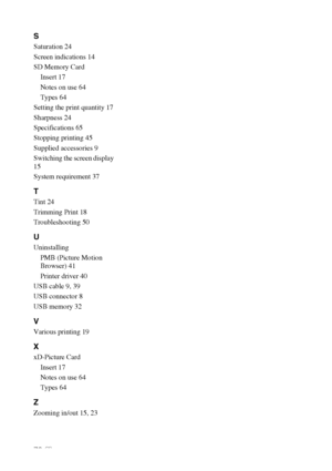 Page 7070 GB
S
Saturation 24
Screen indications 14
SD Memory Card
Insert 17
Notes on use 64
Types 64
Setting the print quantity 17
Sharpness 24
Specifications 65
Stopping printing 45
Supplied accessories 9
Switching the screen display 
15
System requirement 37
T
Tint 24
Trimming Print 18
Troubleshooting 50
U
Uninstalling
PMB (Picture Motion 
Browser) 41
Printer driver 40
USB cable 9, 39
USB connector 8
USB memory 32
V
Various printing 19
X
xD-Picture Card
Insert 17
Notes on use 64
Types 64
Z
Zooming in/out 15,...