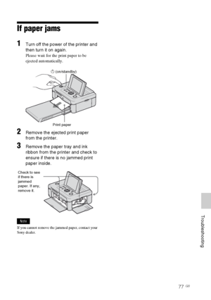 Page 77D:\Printer\DPPFP85.95 series\IM\3285420121DPPFP85.95IM_GB\3285420121\3285420121DPPFP8595IM_GB\100C08.fm
Master: Right
DPP-FP85/FP95 3-285-420-12 (1)
77 GB
     Troubleshooting
If paper jams
1Turn off the power of the printer and 
then turn it on again.
Please wait for the print paper to be 
ejected automatically.
                              1 (on/standby)
2Remove the ejected print paper 
from the printer.
3Remove the paper tray and ink 
ribbon from the printer and check to 
ensure if there is no jammed...