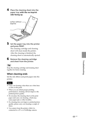 Page 6969 GB
Troubleshooting
4Place the cleaning sheet into the
paper tray with the no-imprint
side facing up.
surface without
imprints
5Set the paper tray into the printer
and press PRINT.
The cleaning cartridge and cleaning
sheet will clean inside the printer.
After the cleaning is finished, the
cleaning sheet is automatically ejected.
6Remove the cleaning cartridge
and sheet from the printer.
Tip
Keep the cleaning cartridge and cleaning sheet
together for future cleaning.
When cleaning ends
Set the ink...