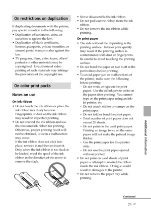 Page 7171 GB
Additional information
On restrictions on duplication
If duplicating documents with the printer,
pay special attention to the following:
•Duplication of banknotes, coins, or
securities is against the law.
•Duplication of blank certificates,
licenses, passports, private securities, or
unused postal stamps is also against the
law.
•TV program, films, video tapes, others’
portraits or other materials may be
copyrighted.  Unauthorized video
printing of such materials may infringe
the provisions of the...
