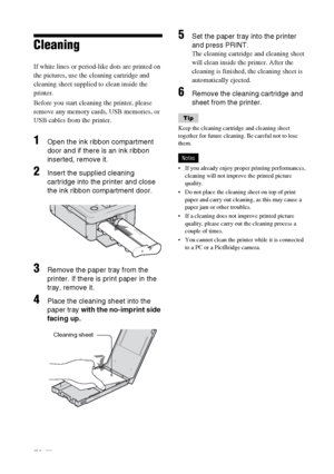 Page 78D:\Printer\DPPFP85.95 series\IM\3285420121DPPFP85.95IM_GB\3285420121\3285420121DPPFP8595IM_GB\100C08.fm
Master: Left
DPP-FP85/FP95 3-285-420-12 (1)
78 GB
Cleaning 
If white lines or period-like dots are printed on 
the pictures, use the cleaning cartridge and 
cleaning sheet supplied to clean inside the 
printer.
Before you start cleaning the printer, please 
remove any memory cards, USB memories, or 
USB cables from the printer.
1Open the ink ribbon compartment 
door and if there is an ink ribbon...