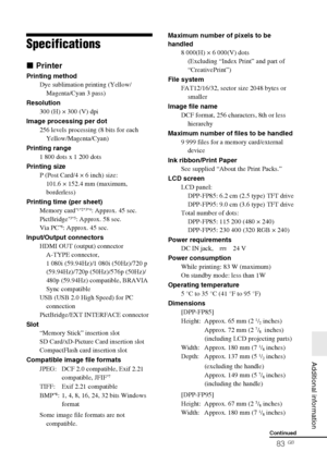 Page 83D:\Printer\DPPFP85.95 series\IM\3285420121DPPFP85.95IM_GB\3285420121\3285420121DPPFP8595IM_GB\110ADD.fm
Master: Right
DPP-FP85/FP95 3-285-420-12 (1)
83 GB
   Additional information
Specifications
x Printer
Printing method
Dye sublimation printing (Yellow/
Magenta/Cyan 3 pass)
Resolution
300 (H) × 300 (V) dpi
Image processing per dot
256 levels processing (8 bits for each 
Yellow/Magenta/Cyan)
Printing range
1 800 dots x 1 200 dots
Printing size
P (Post Card/4 × 6 inch) size:
101.6 × 152.4 mm (maximum,...