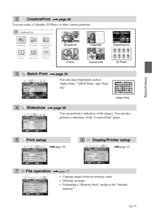 Page 1919 GB
Direct printing
You can create a Calendar, ID Photo, or other various printouts.
2 CreativePrint  .page 26
Scrapbook Calendar Superimpose
Frame Layout print ID Photo
3  Batch Print  .page 35
You can enjoy batch print such as 
“Index Print,” “DPOF Print,“ and “Print 
All.”
Index Print
4 Slideshow  .page 36
You can perform a slideshow of the images. You can also 
perform a slideshow of the “CreativePrint” prints.
5  Print setup 6 Display/Printer setup 
.page 39.page 43
7   File operation  .page 37...