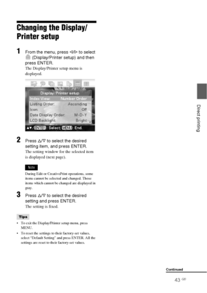 Page 4343 GB
Direct printing
Changing the Display/
Printer setup
1From the menu, press g/G to select 
 (Display/Printer setup) and then 
press ENTER.
The Display/Printer setup menu is 
displayed.
2Press f/F to select the desired 
setting item, and press ENTER.
The setting window for the selected item 
is displayed (next page).
Note
During Edit or CreativePrint operations, some 
items cannot be selected and changed. Those 
items which cannot be changed are displayed in 
gray.
3Press f/F to select the desired...